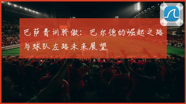 巴萨青训骄傲：巴尔德的崛起之路与球队左路未来展望