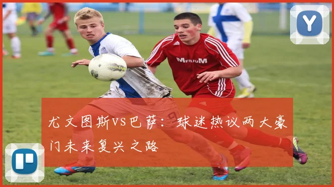 尤文图斯vs巴萨：球迷热议两大豪门未来复兴之路