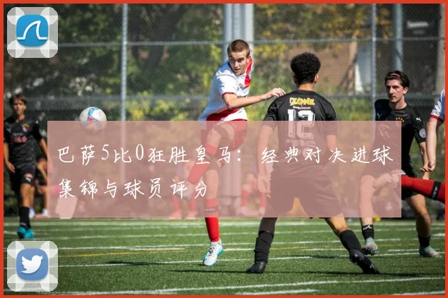 巴萨5比0狂胜皇马：经典对决进球集锦与球员评分