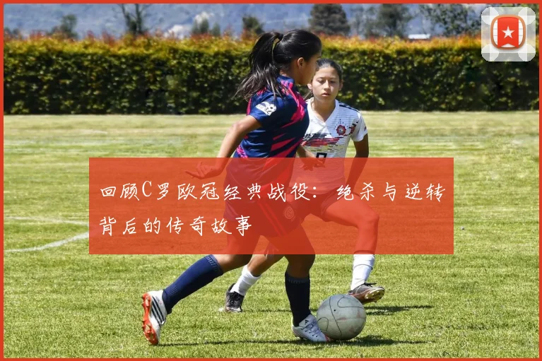 回顾C罗欧冠经典战役：绝杀与逆转背后的传奇故事