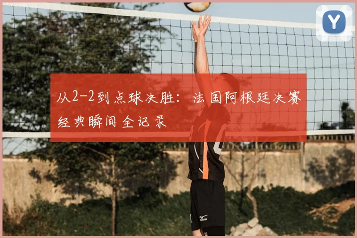 从2-2到点球决胜：法国阿根廷决赛经典瞬间全记录