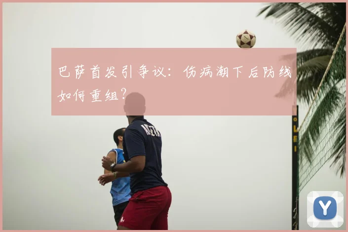 巴萨首发引争议：伤病潮下后防线如何重组？