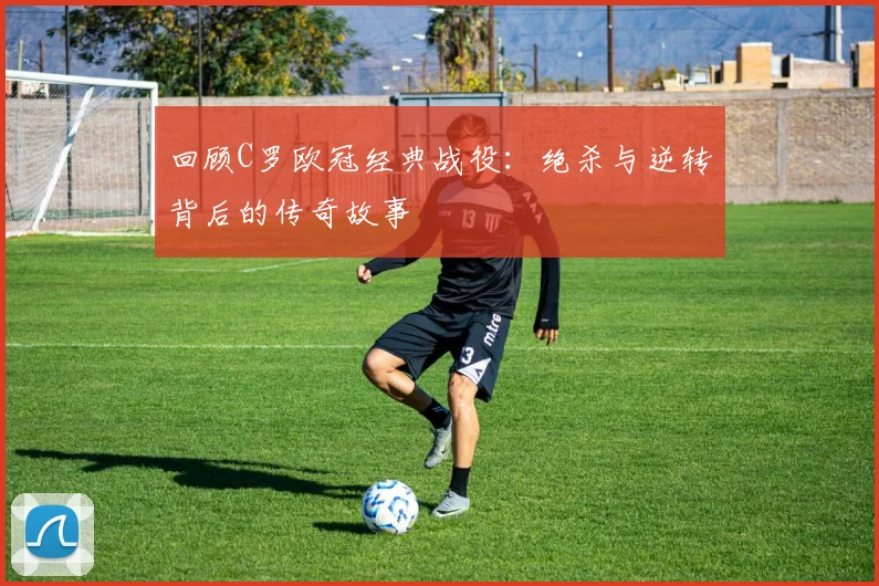 回顾C罗欧冠经典战役：绝杀与逆转背后的传奇故事