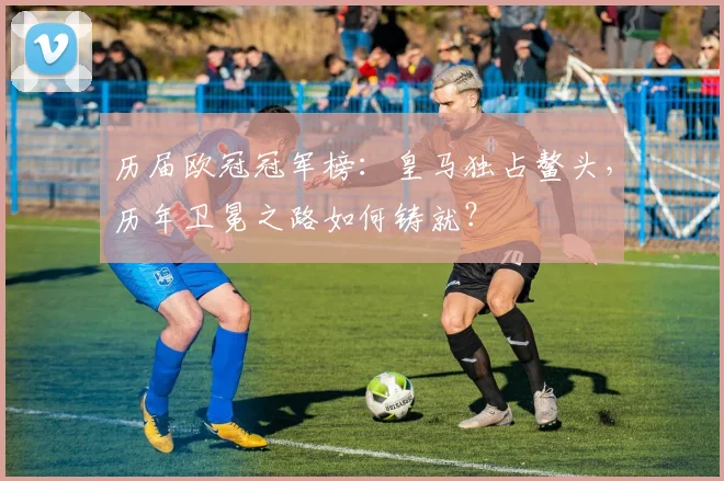 历届欧冠冠军榜：皇马独占鳌头，历年卫冕之路如何铸就？