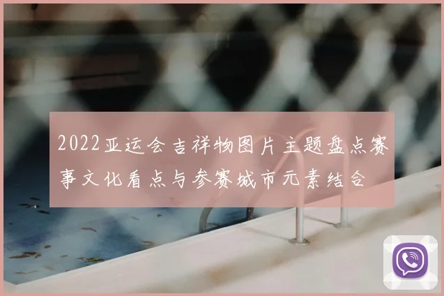 2022亚运会吉祥物图片主题盘点赛事文化看点与参赛城市元素结合