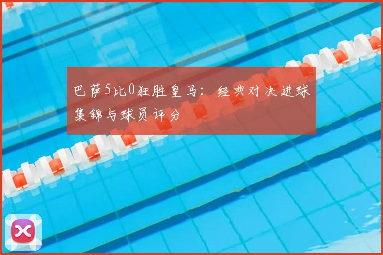 巴萨5比0狂胜皇马：经典对决进球集锦与球员评分