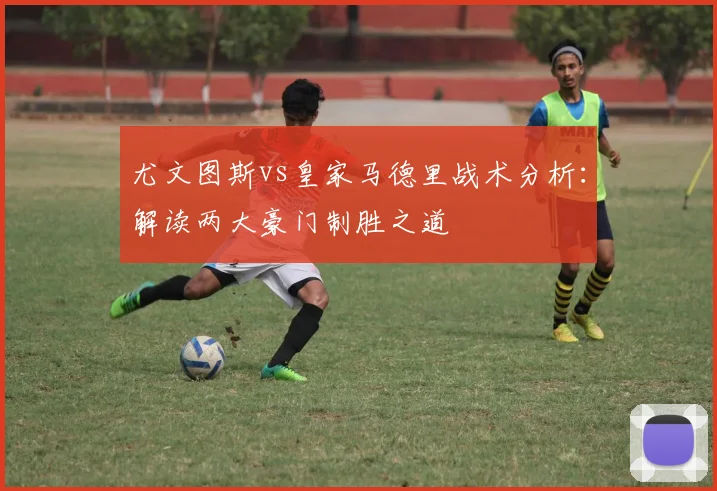 尤文图斯vs皇家马德里战术分析：解读两大豪门制胜之道