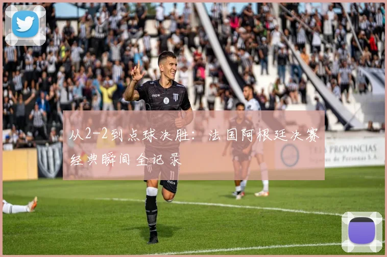 从2-2到点球决胜：法国阿根廷决赛经典瞬间全记录